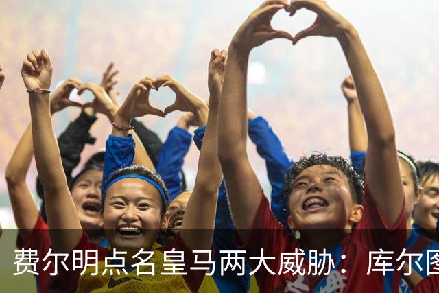 费尔明点名皇马两大威胁:库尔图瓦和姆巴佩